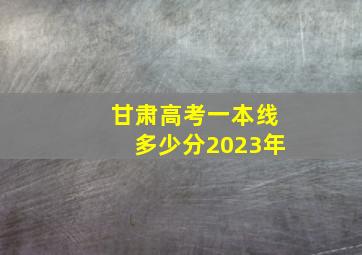 甘肃高考一本线多少分2023年