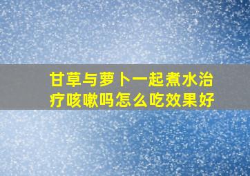 甘草与萝卜一起煮水治疗咳嗽吗怎么吃效果好