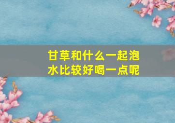 甘草和什么一起泡水比较好喝一点呢