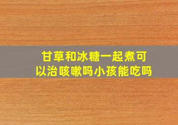 甘草和冰糖一起煮可以治咳嗽吗小孩能吃吗