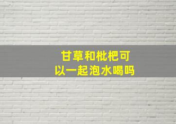 甘草和枇杷可以一起泡水喝吗