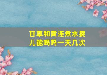 甘草和黄连煮水婴儿能喝吗一天几次