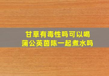 甘草有毒性吗可以喝蒲公英茵陈一起煮水吗