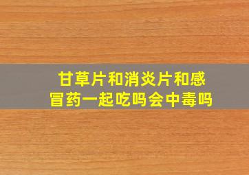 甘草片和消炎片和感冒药一起吃吗会中毒吗