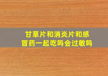 甘草片和消炎片和感冒药一起吃吗会过敏吗