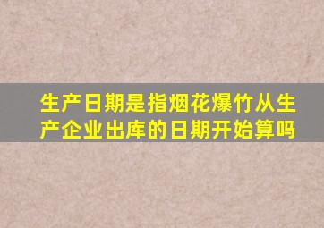 生产日期是指烟花爆竹从生产企业出库的日期开始算吗