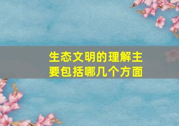 生态文明的理解主要包括哪几个方面