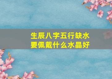 生辰八字五行缺水要佩戴什么水晶好