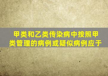 甲类和乙类传染病中按照甲类管理的病例或疑似病例应于