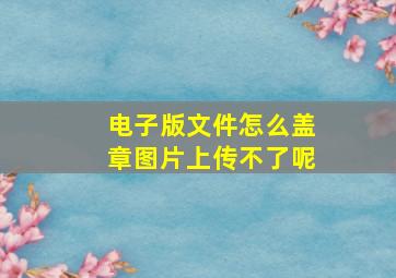 电子版文件怎么盖章图片上传不了呢