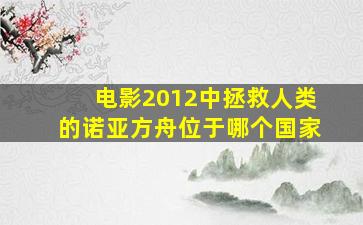 电影2012中拯救人类的诺亚方舟位于哪个国家