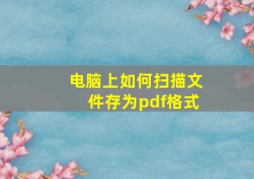 电脑上如何扫描文件存为pdf格式