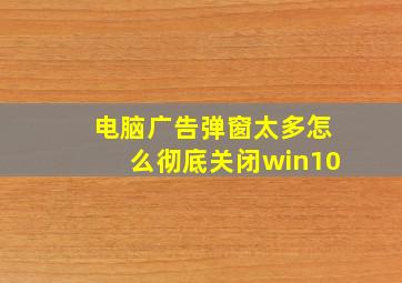 电脑广告弹窗太多怎么彻底关闭win10