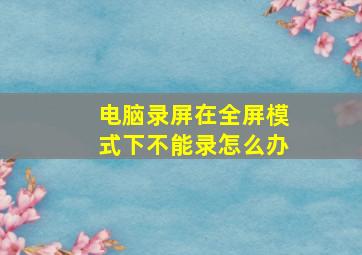 电脑录屏在全屏模式下不能录怎么办