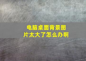 电脑桌面背景图片太大了怎么办啊