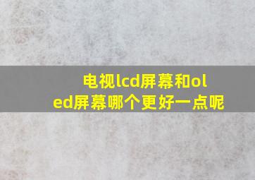 电视lcd屏幕和oled屏幕哪个更好一点呢