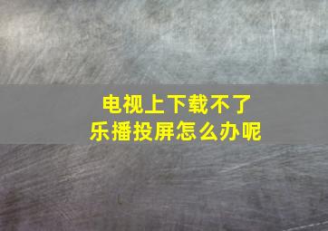 电视上下载不了乐播投屏怎么办呢