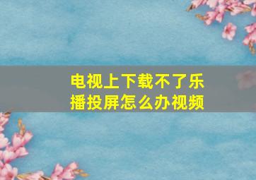 电视上下载不了乐播投屏怎么办视频