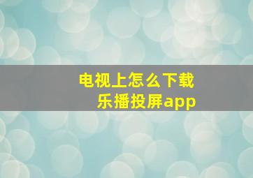 电视上怎么下载乐播投屏app