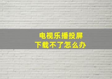 电视乐播投屏下载不了怎么办