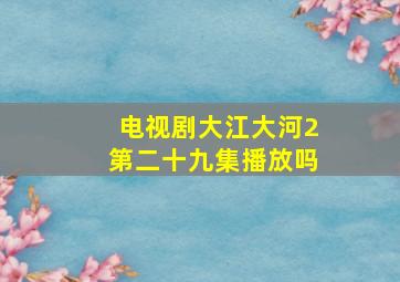 电视剧大江大河2第二十九集播放吗