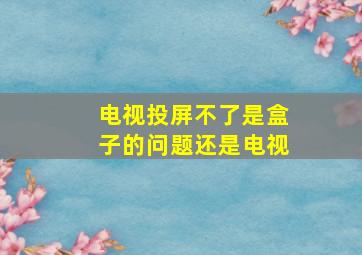 电视投屏不了是盒子的问题还是电视