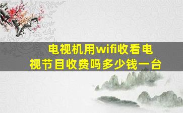 电视机用wifi收看电视节目收费吗多少钱一台