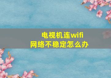 电视机连wifi网络不稳定怎么办