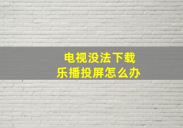 电视没法下载乐播投屏怎么办