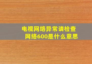 电视网络异常请检查网络600是什么意思