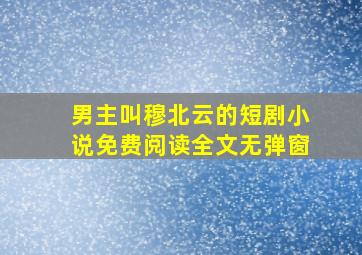 男主叫穆北云的短剧小说免费阅读全文无弹窗