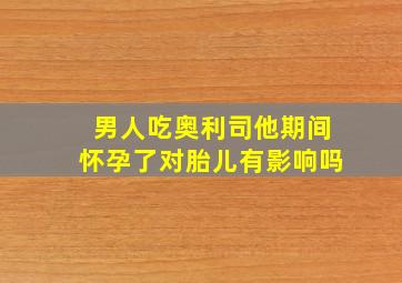 男人吃奥利司他期间怀孕了对胎儿有影响吗