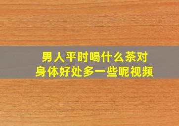 男人平时喝什么茶对身体好处多一些呢视频