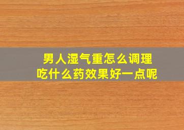 男人湿气重怎么调理吃什么药效果好一点呢