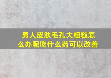 男人皮肤毛孔大粗糙怎么办呢吃什么药可以改善