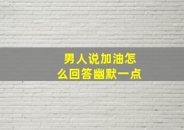 男人说加油怎么回答幽默一点