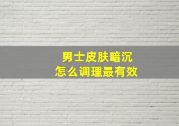 男士皮肤暗沉怎么调理最有效