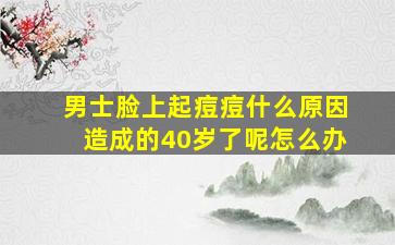 男士脸上起痘痘什么原因造成的40岁了呢怎么办