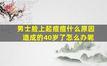 男士脸上起痘痘什么原因造成的40岁了怎么办呢