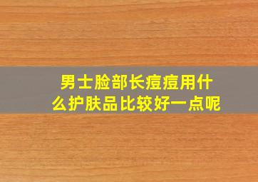 男士脸部长痘痘用什么护肤品比较好一点呢