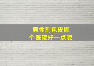 男性割包皮哪个医院好一点呢