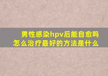 男性感染hpv后能自愈吗怎么治疗最好的方法是什么