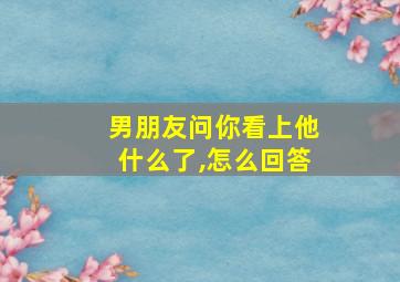 男朋友问你看上他什么了,怎么回答