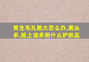 男生毛孔粗大怎么办,黑头多,脸上油多用什么护肤品