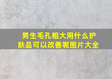 男生毛孔粗大用什么护肤品可以改善呢图片大全