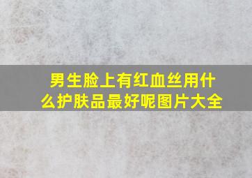 男生脸上有红血丝用什么护肤品最好呢图片大全