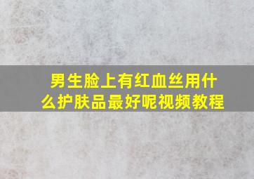 男生脸上有红血丝用什么护肤品最好呢视频教程