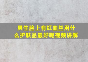 男生脸上有红血丝用什么护肤品最好呢视频讲解