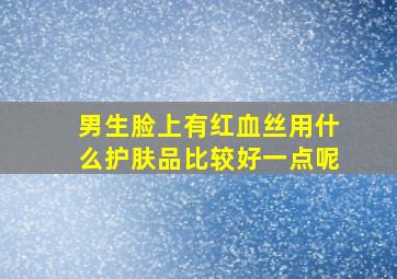 男生脸上有红血丝用什么护肤品比较好一点呢