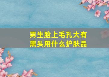 男生脸上毛孔大有黑头用什么护肤品